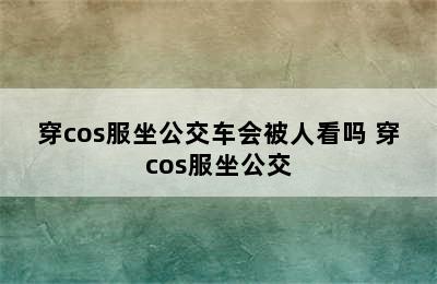 穿cos服坐公交车会被人看吗 穿cos服坐公交